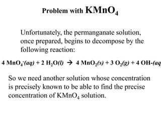 Problem with KMnO4
Unfortunately, the permanganate solution,
once prepared, begins to decompose by the
following reaction:
4 MnO4
-(aq) + 2 H2O(l)  4 MnO2(s) + 3 O2(g) + 4 OH-(aq
So we need another solution whose concentration
is precisely known to be able to find the precise
concentration of KMnO4 solution.
 