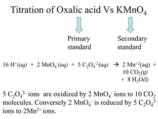 Titration of Oxalic acid Vs KMnO4
Primary
standard
Secondary
standard
16 H+(aq) + 2 MnO4
-(aq) + 5 C2O4
-2(aq)  2 Mn+2(aq) +
10 CO2(g)
+ 8 H2O(l)
5 C2O4
2- ions are oxidized by 2 MnO4
- ions to 10 CO2
molecules. Conversely 2 MnO4
- is reduced by 5 C2O4
2-
ions to 2Mn2+ ions.
 