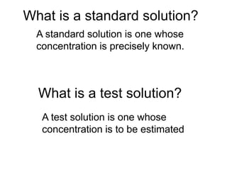 What is a standard solution?
A standard solution is one whose
concentration is precisely known.
What is a test solution?
A test solution is one whose
concentration is to be estimated
 