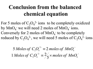 Conclusion from the balanced
chemical equation
For 5 moles of C2O4
2- ions to be completely oxidized
by MnO4
- we will need 2 moles of MnO4
- ions.
Conversely for 2 moles of MnO4
- to be completely
reduced by C2O4
2-, we will need 5 moles of C2O4
2- ions


 4
2
4
2
2
5 MnO
of
moles
O
C
of
Moles



 4
2
4
2
5
2
1 MnO
of
moles
O
C
of
Moles
 