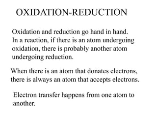 OXIDATION-REDUCTION
Oxidation and reduction go hand in hand.
In a reaction, if there is an atom undergoing
oxidation, there is probably another atom
undergoing reduction.
When there is an atom that donates electrons,
there is always an atom that accepts electrons.
Electron transfer happens from one atom to
another.
 