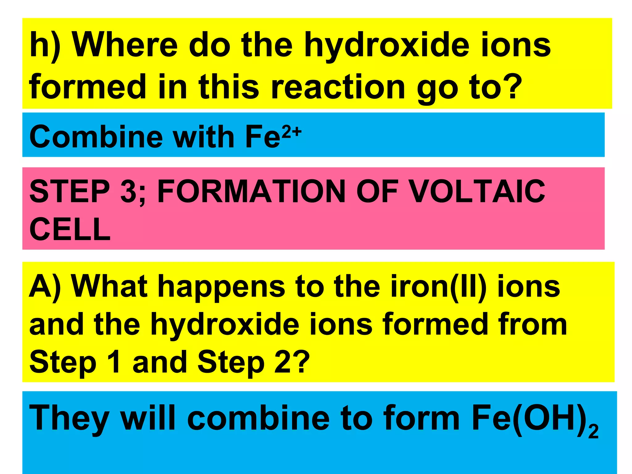 h) Where do the hydroxide ions
formed in this reaction go to?
Combine with Fe2+
STEP 3; FORMATION OF VOLTAIC
CELL
A) What happens to the iron(II) ions
and the hydroxide ions formed from
Step 1 and Step 2?
They will combine to form Fe(OH)2
 