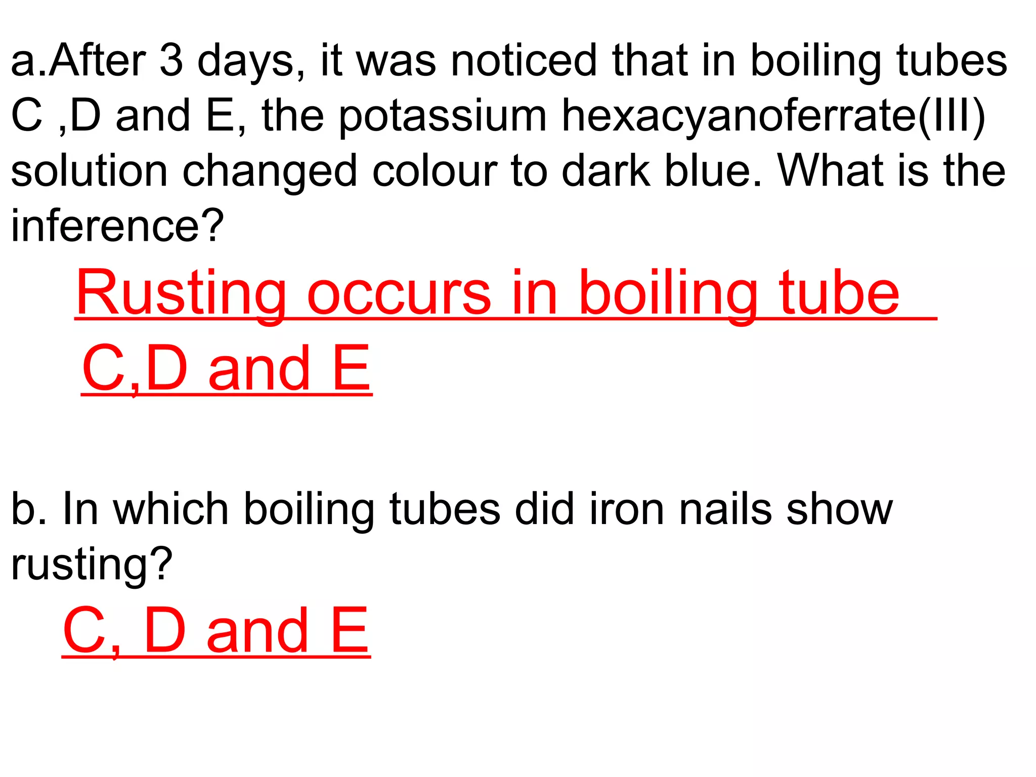 a.After 3 days, it was noticed that in boiling tubes
C ,D and E, the potassium hexacyanoferrate(III)
solution changed colour to dark blue. What is the
inference?
Rusting occurs in boiling tube
C,D and E
b. In which boiling tubes did iron nails show
rusting?
C, D and E
 