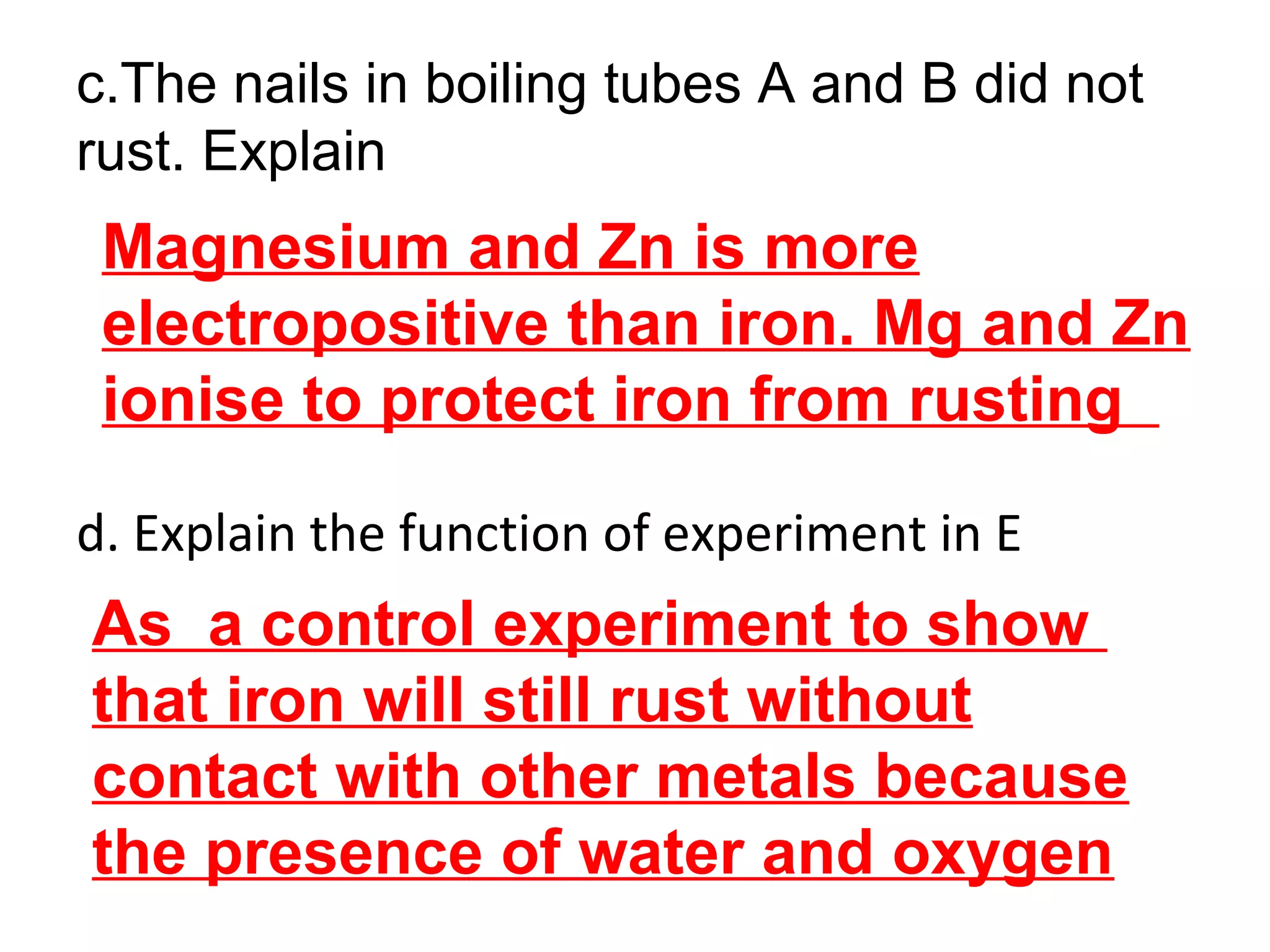c.The nails in boiling tubes A and B did not
rust. Explain
d. Explain the function of experiment in E
Magnesium and Zn is more
electropositive than iron. Mg and Zn
ionise to protect iron from rusting
As a control experiment to show
that iron will still rust without
contact with other metals because
the presence of water and oxygen
 
