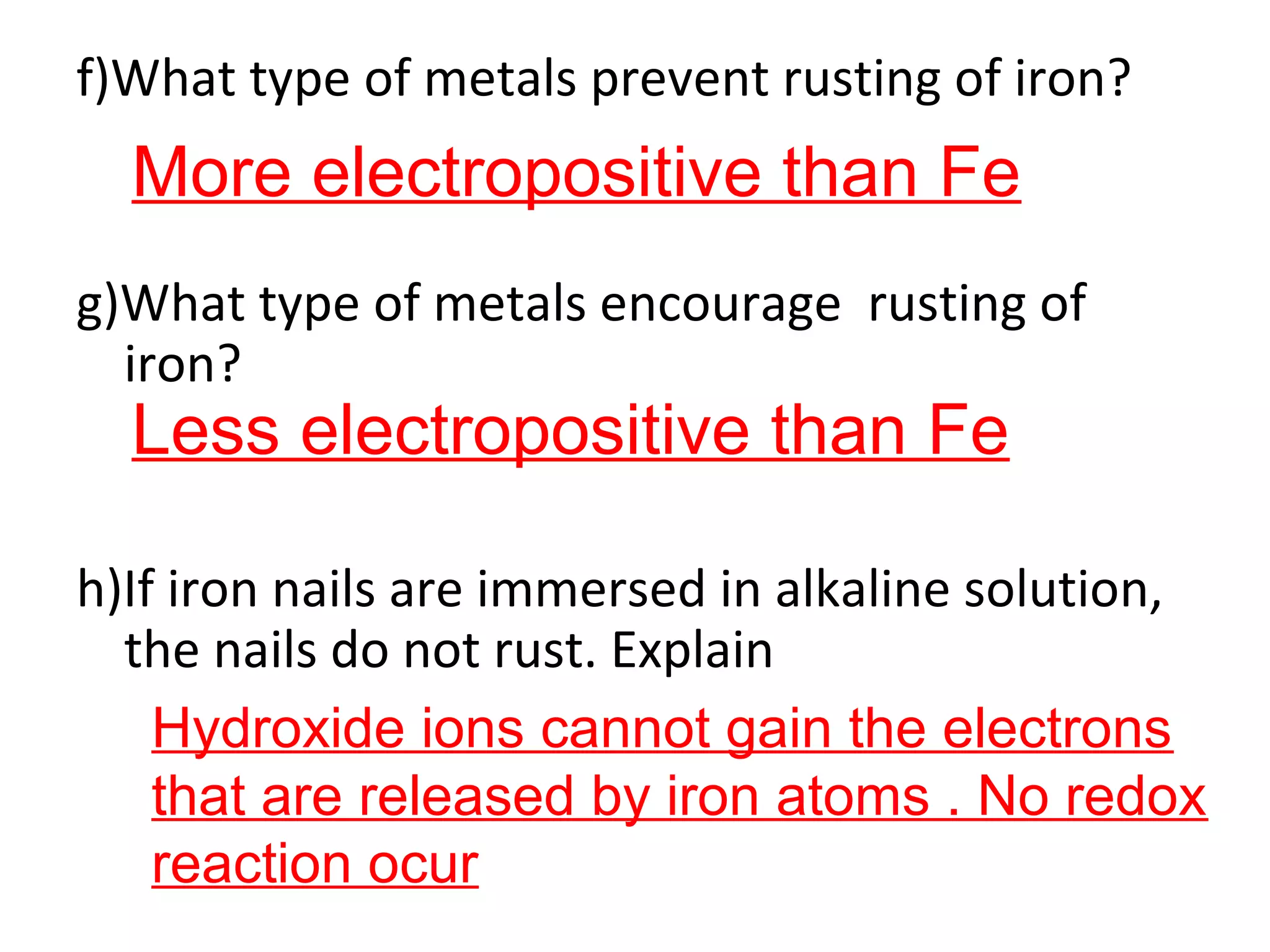 f)What type of metals prevent rusting of iron?
g)What type of metals encourage rusting of
iron?
h)If iron nails are immersed in alkaline solution,
the nails do not rust. Explain
More electropositive than Fe
Less electropositive than Fe
Hydroxide ions cannot gain the electrons
that are released by iron atoms . No redox
reaction ocur
 