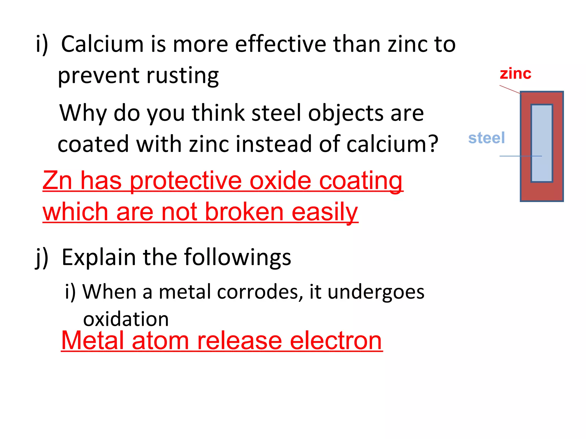 i) Calcium is more effective than zinc to
prevent rusting
Why do you think steel objects are
coated with zinc instead of calcium?
j) Explain the followings
i) When a metal corrodes, it undergoes
oxidation
Zn has protective oxide coating
which are not broken easily
Metal atom release electron
zinc
steel
 