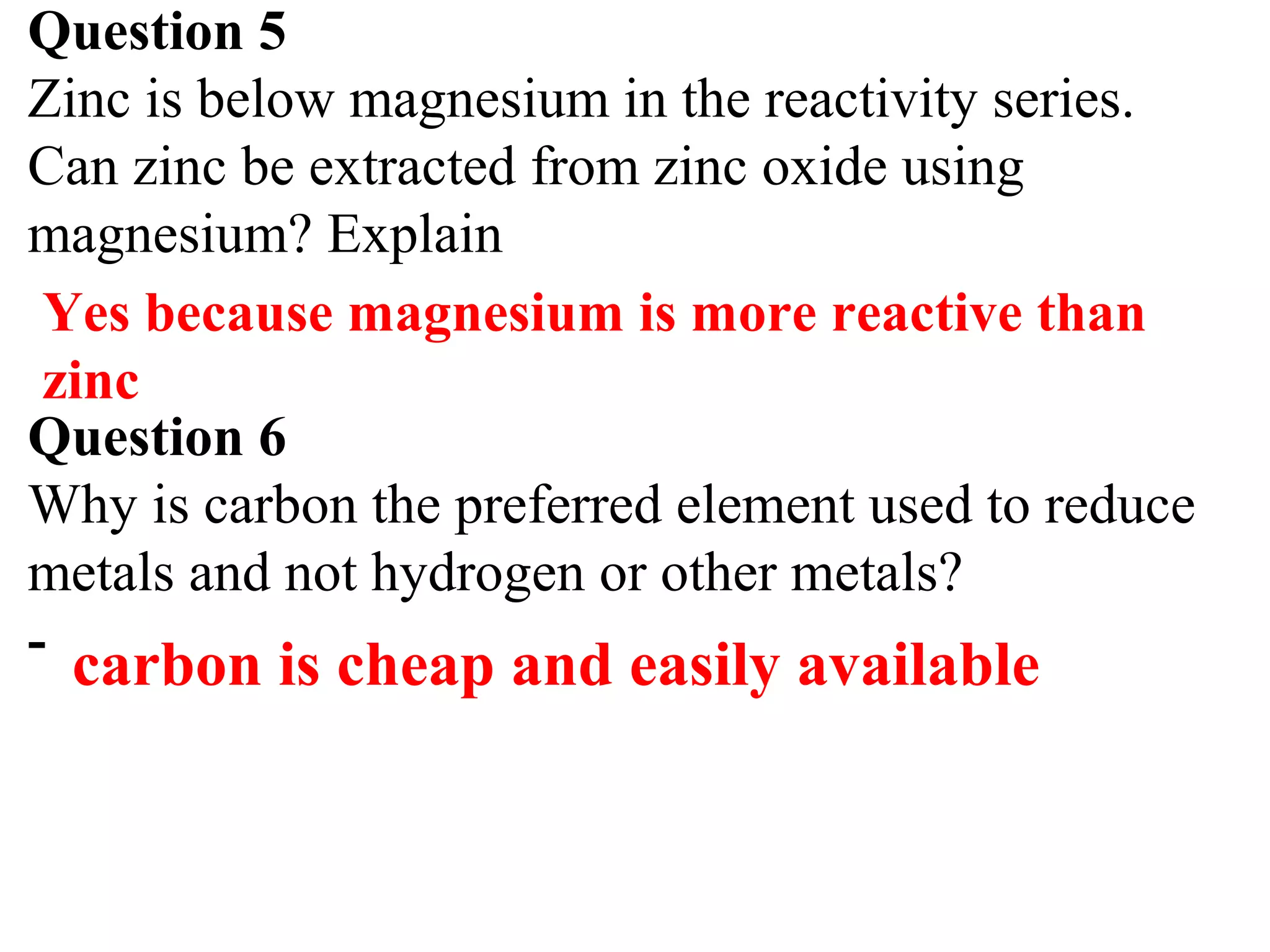 Question 5
Zinc is below magnesium in the reactivity series.
Can zinc be extracted from zinc oxide using
magnesium? Explain
Question 6
Why is carbon the preferred element used to reduce
metals and not hydrogen or other metals?
-
Yes because magnesium is more reactive than
zinc
carbon is cheap and easily available
 