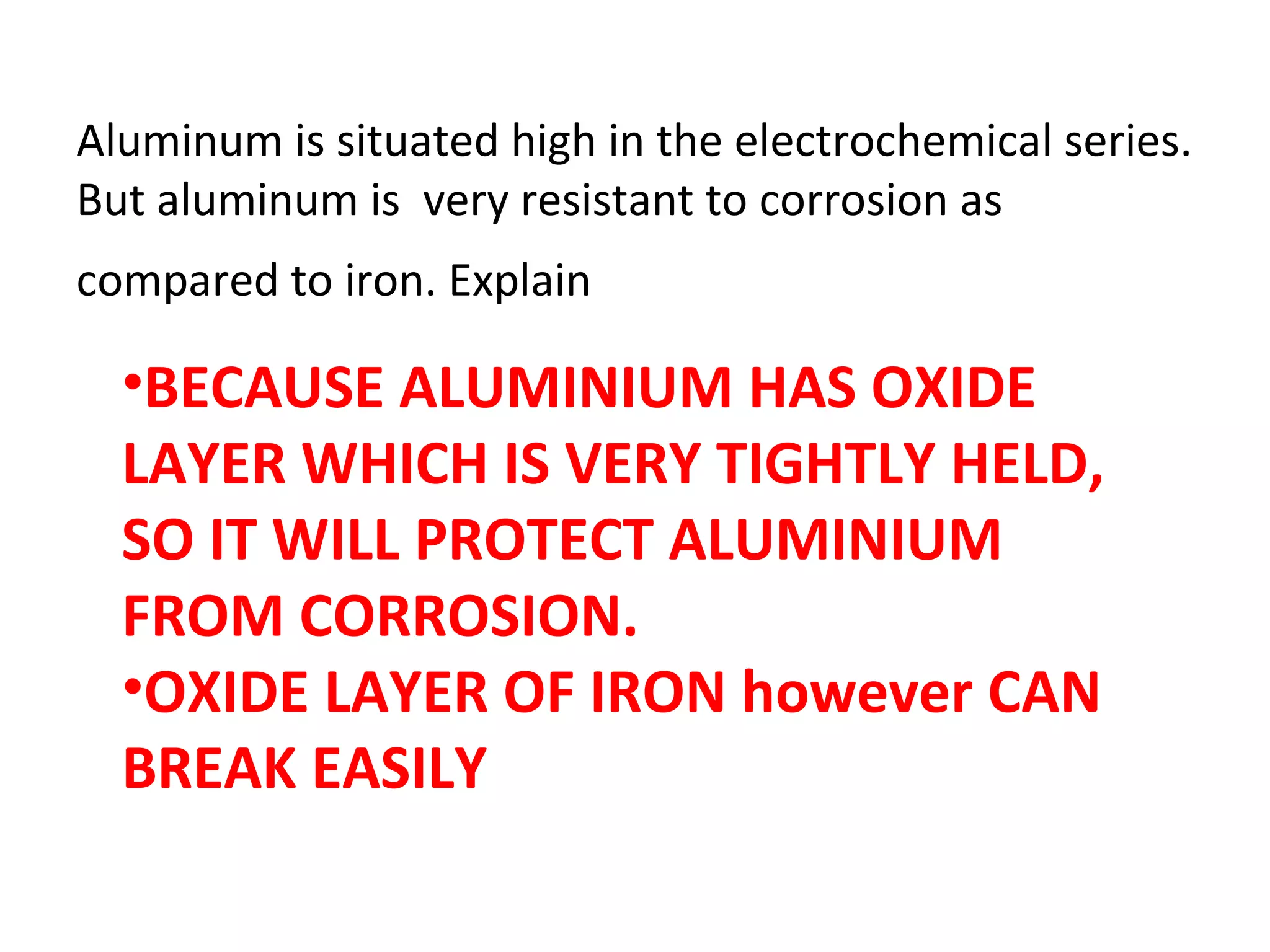 Aluminum is situated high in the electrochemical series.
But aluminum is very resistant to corrosion as
compared to iron. Explain
•BECAUSE ALUMINIUM HAS OXIDE
LAYER WHICH IS VERY TIGHTLY HELD,
SO IT WILL PROTECT ALUMINIUM
FROM CORROSION.
•OXIDE LAYER OF IRON however CAN
BREAK EASILY
 