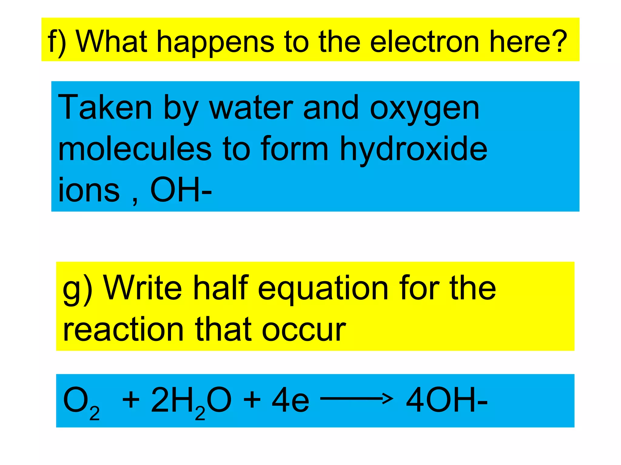 f) What happens to the electron here?
Taken by water and oxygen
molecules to form hydroxide
ions , OH-
g) Write half equation for the
reaction that occur
O2 + 2H2O + 4e 4OH-
 