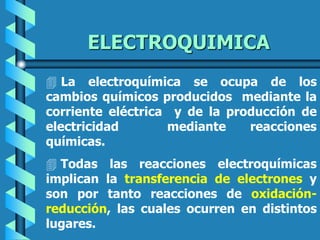 ELECTROQUIMICA
 La electroquímica se ocupa de los
cambios químicos producidos mediante la
corriente eléctrica y de la producción de
electricidad mediante reacciones
químicas.
 Todas las reacciones electroquímicas
implican la transferencia de electrones y
son por tanto reacciones de oxidación-
reducción, las cuales ocurren en distintos
lugares.
 