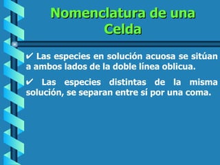 Nomenclatura de una
           Celda
   Las especies en solución acuosa se sitúan
a ambos lados de la doble línea oblicua.
    Las especies distintas de la misma
solución, se separan entre sí por una coma.
 