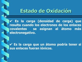 Estado de Oxidación
   Es la carga (densidad de carga) que
resulta cuando los electrones de los enlaces
covalentes    se asignan al átomo más
electronegativo.


  Es la carga que un átomo podría tener si
sus enlaces fueran iónicos.
 