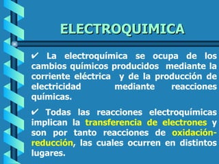 ELECTROQUIMICA
    La electroquímica se ocupa de los
cambios químicos producidos mediante la
corriente eléctrica y de la producción de
electricidad       mediante    reacciones
químicas.
   Todas las reacciones electroquímicas
implican la transferencia de electrones y
son por tanto reacciones de oxidación-
reducción, las cuales ocurren en distintos
lugares.
 