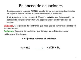 Balanceo de ecuaciones Se conoce como reacción  REDOX  aquella donde los números de oxidación de algunos átomos cambia al pasar de reactivos a productos.  Redox proviene de las palabras  RED ucción y  OX idación. Esta reacción se caracteriza porque siempre hay una especie que se oxida y otra que se reduce.  Oxidación .  Es la pérdida de electrones que hace que los números de oxidación se incrementen.  Reducción .  Ganancia de electrones que da lugar a que los números de oxidación se disminuyan .  Na + H 2 O  NaOH + H 2   I. Asigna los números de oxidación  