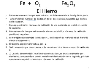 Fe  +  O 2   Fe 2  O 3 El Hierro  balancear una reacción por este método , se deben considerar los siguiente pasos  Determinar los números de oxidación de los diferentes compuestos que existen en la ecuación.  Para determinar los números de oxidación de una sustancia, se tendrá en cuenta lo siguiente:  En una formula siempre existen en la misma cantidad los números de oxidación positivos y negativos  El Hidrogeno casi siempre trabaja con +1, a excepcion los hidruros de los hidruros donde trabaja con −1  El Oxigeno casi siempre trabaja con −2  Todo elemento que se encuentre solo, no unido a otro, tiene numero de oxidación 0  2) Una vez determinados los números de oxidación , se analiza elemento por elemento, comparando el primer miembro de la ecuación con el segundo, para ver que elemento químico cambia sus números de oxidación  