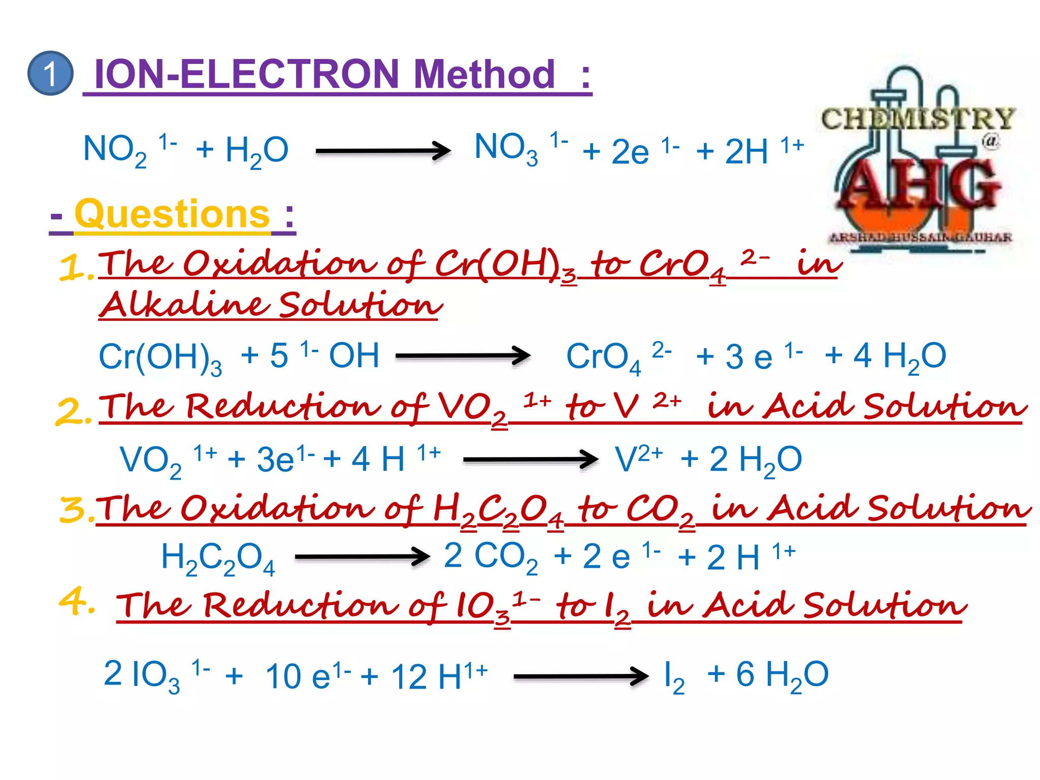 NO2
1-
1 ION-ELECTRON Method :
NO3
1-
+ 2e 1- + 2H 1+
+ H2O
- Questions :
1.The Oxidation of Cr(OH)3 to CrO4
2- in
Alkaline Solution
Cr(OH)3 CrO4
2- + 3 e 1-
+ 5 1- OH + 4 H2O
2.The Reduction of VO2
1+ to V 2+ in Acid Solution
VO2
1+ V2+
+ 3e1- + 4 H 1+ + 2 H2O
The Oxidation of H2C2O4 to CO2 in Acid Solution
3.
+ 2 H 1+
H2C2O4 CO2 + 2 e 1-
4. The Reduction of IO3
1- to I2 in Acid Solution
IO3
1- + 6 H2O
I2
2 + 10 e1- + 12 H1+
2
 