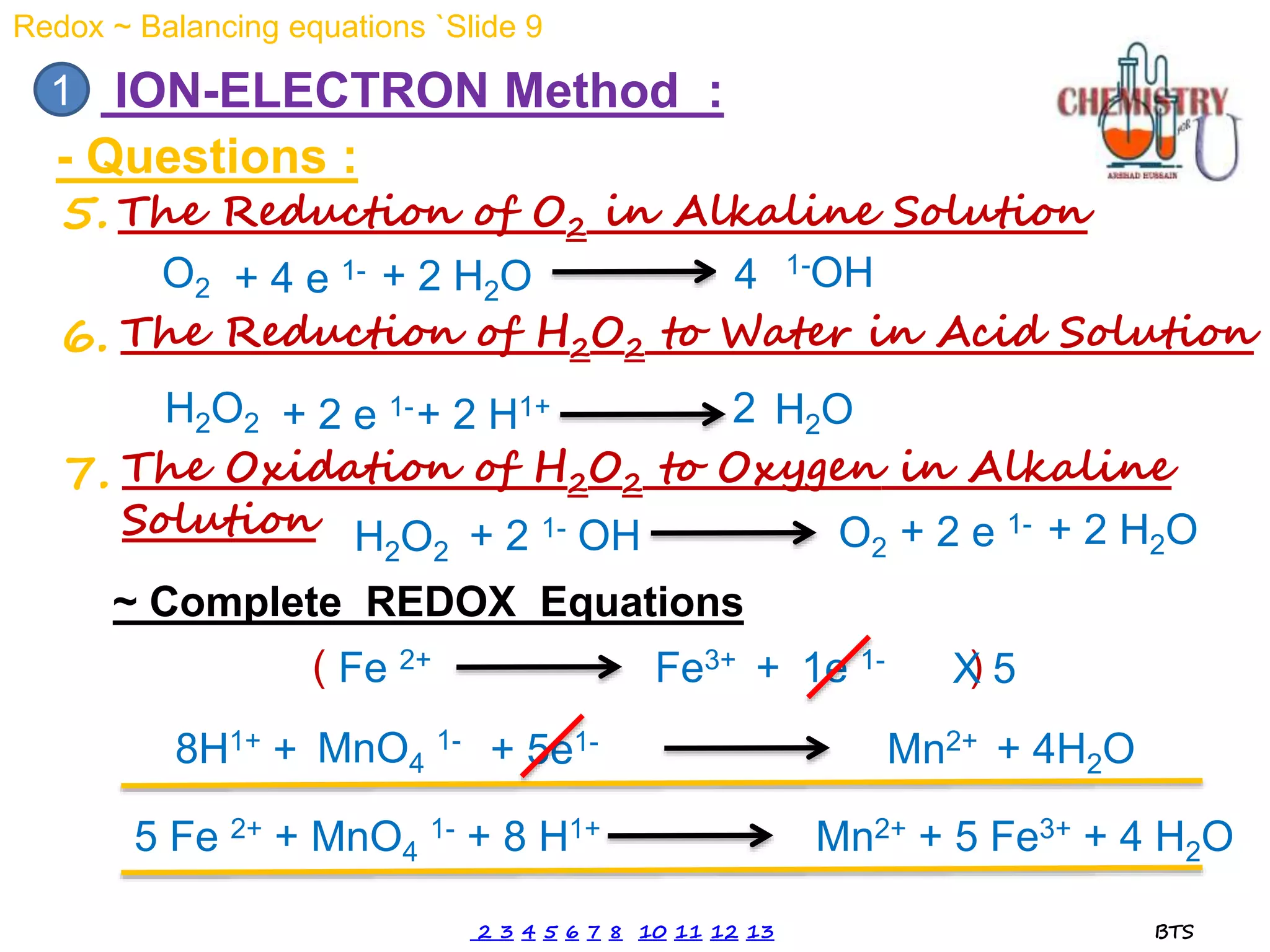 - Questions :
1 ION-ELECTRON Method :
5. The Reduction of O2 in Alkaline Solution
O2
1-OH
+ 4 e 1- + 2 H2O 2
4
The Reduction of H2O2 to Water in Acid Solution
6.
H2O
H2O2 + 2 e 1-+ 2 H1+
The Oxidation of H2O2 to Oxygen in Alkaline
Solution
7.
+ 2 H2O
H2O2 + 2 1- OH O2 + 2 e 1-
Fe 2+ Fe3+ + 1e 1-
MnO4
1- Mn2+
+ 5e1-
+
8H1+ + 4H2O
~ Complete REDOX Equations
( )
2
X 5
5 Fe 2+ + MnO4
1- + 8 H1+ Mn2+ + 5 Fe3+ + 4 H2O
Redox ~ Balancing equations `Slide 9
2 3 4 5 6 7 8 10 11 12 13 BTS
 