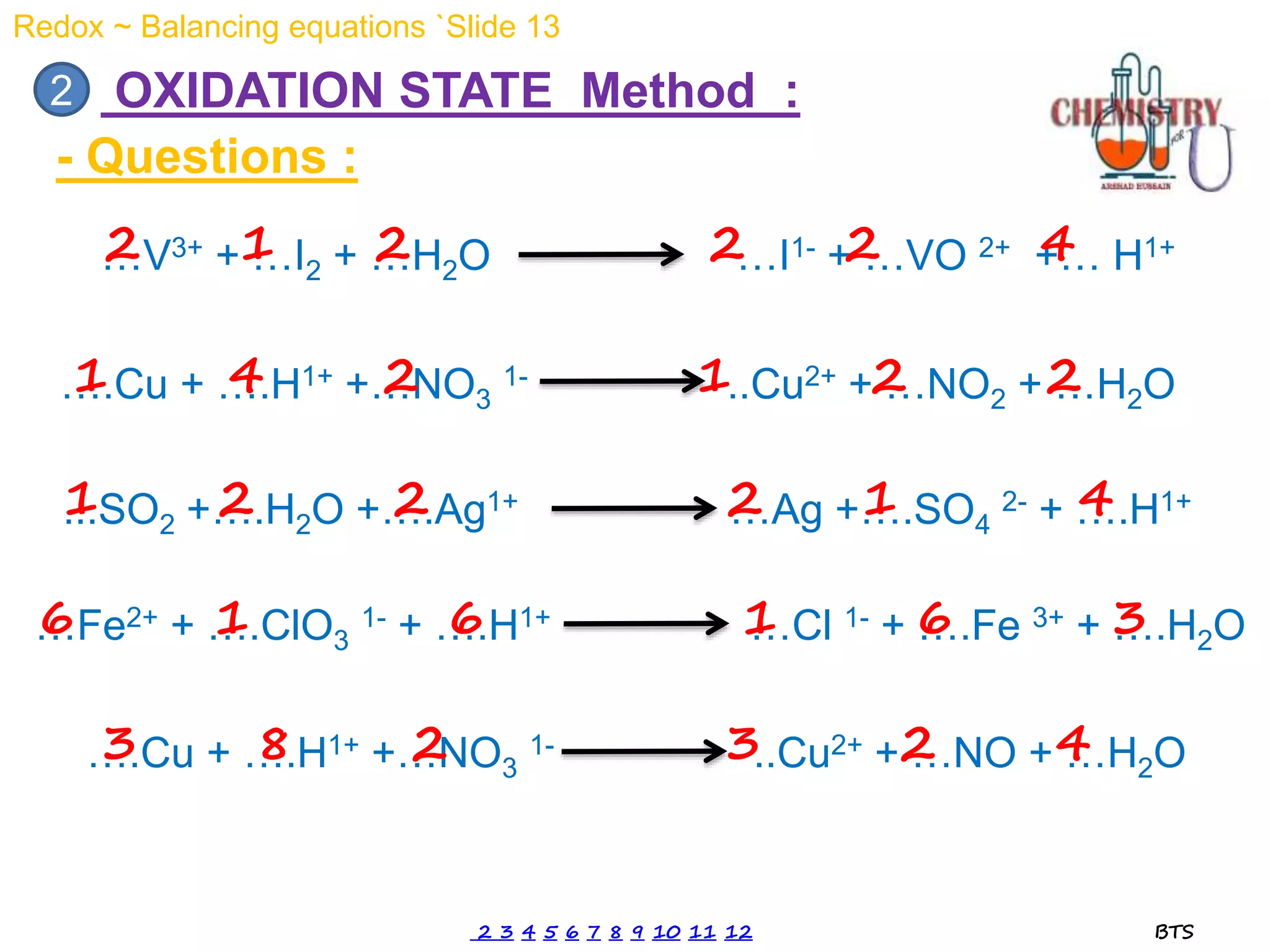 …V3+ + …I2 + …H2O …I1- + …VO 2+ +… H1+
OXIDATION STATE Method :
2
- Questions :
2 1 2 2 2 4
….Cu + ….H1+ +…NO3
1- ..Cu2+ + …NO2 + …H2O
….Cu + ….H1+ +…NO3
1- ..Cu2+ + …NO + …H2O
1 4 2 1 2 2
3 8 2 3 2 4
...SO2 +….H2O +….Ag1+ …Ag +….SO4
2- + ….H1+
1 2 2 2 1 4
…Fe2+ + ….ClO3
1- + ….H1+ …Cl 1- + ….Fe 3+ + ….H2O
6 1 6 1 6 3
Redox ~ Balancing equations `Slide 13
2 3 4 5 6 7 8 9 10 11 12 BTS
 