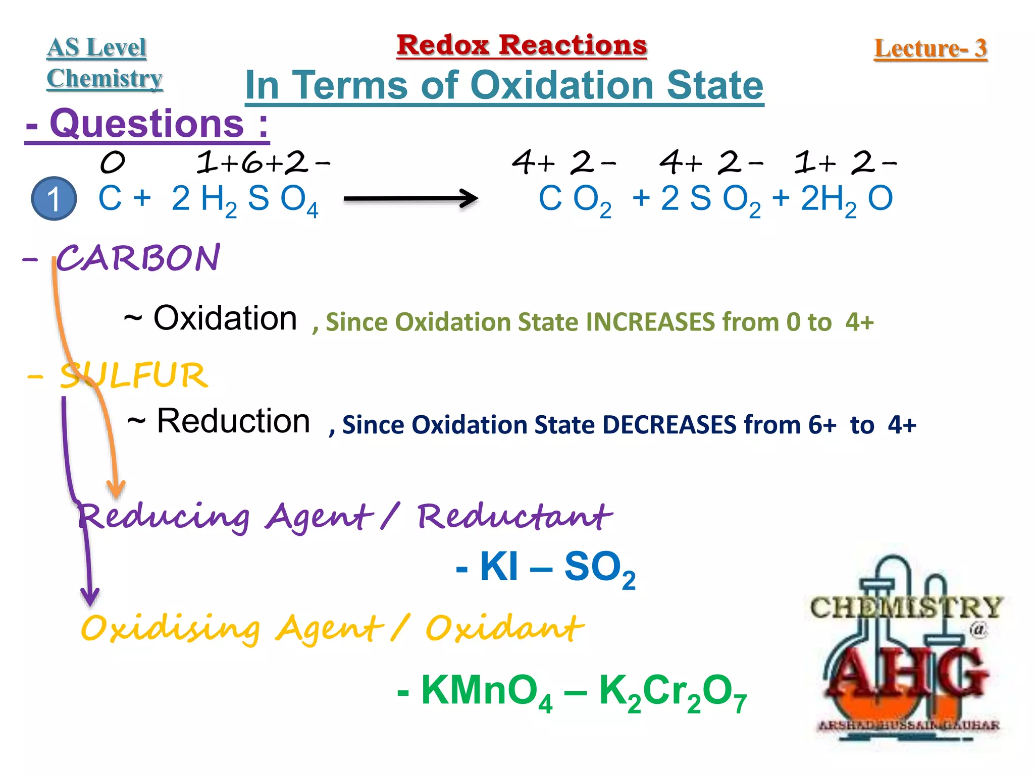 - Questions :
C + 2 H2 S O4 C O2 + 2 S O2 + 2H2 O
0 1+6+2- 4+ 2- 4+ 2- 1+ 2-
- CARBON
~ Oxidation , Since Oxidation State INCREASES from 0 to 4+
- SULFUR
~ Reduction , Since Oxidation State DECREASES from 6+ to 4+
Reducing Agent / Reductant
Oxidising Agent / Oxidant
- KI – SO2
- KMnO4 – K2Cr2O7
1
Redox Reactions Lecture- 3
AS Level
Chemistry In Terms of Oxidation State
 