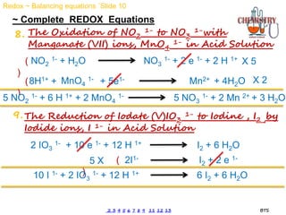 ~ Complete REDOX Equations
8. The Oxidation of NO2
1- to NO3
1-with
Manganate (VII) ions, MnO4
1- in Acid Solution
The Reduction of Iodate (V)IO3
1- to Iodine , I2 ,by
Iodide ions, I 1- in Acid Solution
9.
MnO4
1- Mn2+
+ 5e1-
+
8H1+ + 4H2O
NO2
1- + H2O NO3
1- + 2 e 1- + 2 H 1+
(
)
(
)
X 5
X 2
5 NO2
1- + 6 H 1+ + 2 MnO4
1- 5 NO3
1- + 2 Mn 2+ + 3 H2O
2 IO3
1- + 10 e 1- + 12 H 1+ I2 + 6 H2O
2I1- I2 + 2 e 1-
(
)
5 X
10 I 1- + 2 IO3
1- + 12 H 1+ 6 I2 + 6 H2O
Redox ~ Balancing equations `Slide 10
2 3 4 5 6 7 8 9 11 12 13 BTS
 