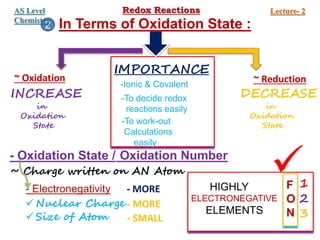 In Terms of Oxidation State :
~ Oxidation ~ Reduction
INCREASE
in
Oxidation
State
DECREASE
in
Oxidation
State
IMPORTANCE
-Ionic & Covalent
-To decide redox
reactions easily
-To work-out
Calculations
easily
2
- Oxidation State / Oxidation Number
~ Charge written on AN Atom
- Electronegativity
 Nuclear Charge
 Size of Atom
- MORE
- MORE
- SMALL
HIGHLY
ELECTRONEGATIVE
ELEMENTS
F
O
N
1
2
3

Redox Reactions Lecture- 2
AS Level
Chemistry
 