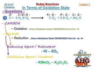 - Questions :
C + 2 H2 S O4 C O2 + 2 S O2 + 2H2 O
0 1+6+2- 4+ 2- 4+ 2- 1+ 2-
- CARBON
~ Oxidation , Since Oxidation State INCREASES from 0 to 4+
- SULFUR
~ Reduction , Since Oxidation State DECREASES from 6+ to 4+
Reducing Agent / Reductant
Oxidising Agent / Oxidant
- KI – SO2
- KMnO4 – K2Cr2O7
1
Redox Reactions Lecture- 3
AS Level
Chemistry In Terms of Oxidation State
 