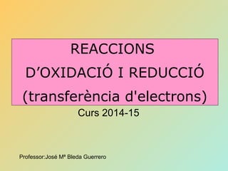 IES “25 d’Abril”
Curs 2014-15
REACCIONS
D’OXIDACIÓ I REDUCCIÓ
(transferència d'electrons)
Professor:José Mª Bleda Guerrero
 
