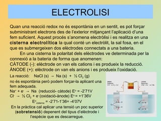 ELECTROLISI
Quan una reacció redox no és espontània en un sentit, es pot forçar
subministrant electrons des de l’exterior mitjançant l’aplicació d’una
fem suficient. Aquest procés s’anomena electròlisi i es realitza en una
cisterna electrolítica la qual conté un electròlit, la sal fosa, en el
que es submergeixen dos elèctrodes connectats a una bateria.
En una cisterna la polaritat dels elèctrodes ve determinada per la
connexió a la bateria de forma que anomenen:
CÀTODE (-): elèctrode on van els cations i es produeix la reducció.
ÀNODE (+): elèctrode on van els anions i es produeix l’oxidació.
La reacció: NaCl (s) → Na (s) + ½ Cl2 (g)
no és espontània però podem forçar-la aplicant una
fem adequada.
Na+
+ e-
→ Na (reducció- càtode) Eo
= -2’71V
Cl-
→ ½ Cl2 + e-
(oxidació-ànode) Eo
= +1’36V
Eo
cisterna = -2’71-1’36= -4’07V
En la pràctica cal aplicar una tensió un poc superior
(sobretensió) depenent del tipus d’elèctrode i
l’espècie que es descarregue.
 