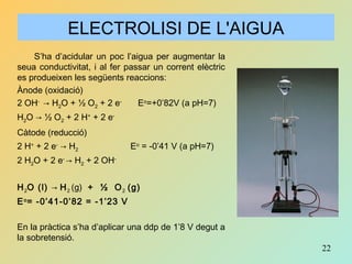22
S’ha d’acidular un poc l’aigua per augmentar la
seua conductivitat, i al fer passar un corrent elèctric
es produeixen les següents reaccions:
Ànode (oxidació)
2 OH-
→ H2O + ½ O2 + 2 e-
Eo
=+0’82V (a pH=7)
H2O → ½ O2 + 2 H+
+ 2 e-
Càtode (reducció)
2 H+
+ 2 e-
→ H2 Eo
= -0’41 V (a pH=7)
2 H2O + 2 e-
→ H2 + 2 OH-
H2O (l) → H2 (g) + ½ O2 (g)
Eo
= -0’41-0’82 = -1’23 V
En la pràctica s’ha d’aplicar una ddp de 1’8 V degut a
la sobretensió.
ELECTROLISI DE L'AIGUA
 