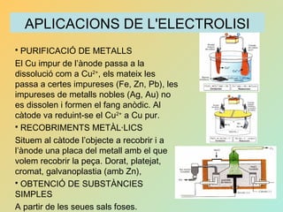 APLICACIONS DE L'ELECTROLISI
 PURIFICACIÓ DE METALLS
El Cu impur de l’ànode passa a la
dissolució com a Cu2+
, els mateix les
passa a certes impureses (Fe, Zn, Pb), les
impureses de metalls nobles (Ag, Au) no
es dissolen i formen el fang anòdic. Al
càtode va reduint-se el Cu2+
a Cu pur.
 RECOBRIMENTS METÀL·LICS
Situem al càtode l’objecte a recobrir i a
l’ànode una placa del metall amb el que
volem recobrir la peça. Dorat, platejat,
cromat, galvanoplastia (amb Zn),
 OBTENCIÓ DE SUBSTÀNCIES
SIMPLES
A partir de les seues sals foses.
 