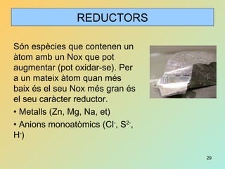 29
REDUCTORS
Són espècies que contenen un
àtom amb un Nox que pot
augmentar (pot oxidar-se). Per
a un mateix àtom quan més
baix és el seu Nox més gran és
el seu caràcter reductor.
• Metalls (Zn, Mg, Na, et)
• Anions monoatòmics (Cl-
, S2-
,
H-
)
 