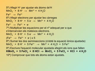 5º) Afegir H+
per ajustar els àtoms de'H
MnO4
-
+ 8 H+
→ Mn2+
+ 4 H2
O
Fe2+
→ Fe3+
6º) Afegir electrons per ajustar les càrreges
MnO4
-
+ 8 H+
+ 5 e-
→ Mn2+
+ 4 H2
O
Fe2+
→ Fe3+
+ e-
7º) Multiplicar les equacions per el nº adequat per a que
s'intercanvien els mateixos electrons.
MnO4
-
+ 8 H+
+ 5 e-
→ Mn2+
+ 4 H2
O
(Fe2+
→ Fe3+
+ e-
) x 5
8º) Sumar les dos semireaccions (s'obté la equació iònica ajustada)
MnO4
-
+ 8 H+
+ 5 Fe2+ -
→ Mn2+
+ 4 H2
O + 5 Fe3+
9º) Escriure l'equació molecular ajustada afegint els ions que falten
KMnO4 + 5 FeCl2
+ 8 HCl → MnCl2
+ 5 FeCl3
+ KCl + 4 H2
O
10º) Comprovar que tots els àtoms estan ajustats.
 