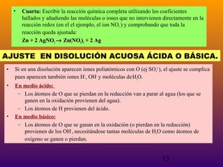 •

Cuarta: Escribir la reacción química completa utilizando los coeficientes
hallados y añadiendo las moléculas o iones que no intervienen directamente en la
reacción redox (en el el ejemplo, el ion NO3–) y comprobando que toda la
reacción queda ajustada:
Zn + 2 AgNO3 → Zn(NO3)2 + 2 Ag

AJUSTE EN DISOLUCIÓN ACUOSA ÁCIDA O BÁSICA.
•

Si en una disolución aparecen iones poliatómicos con O (ej SO42–), el ajuste se complica
pues aparecen también iones H+, OH– y moléculas de H2O.

•

En medio ácido:
– Los átomos de O que se pierdan en la reducción van a parar al agua (los que se
ganen en la oxidación provienen del agua).
– Los átomos de H provienen del ácido.
En medio básico:
– Los átomos de O que se ganan en la oxidación (o pierdan en la reducción)
provienen de los OH–, necesitándose tantas moléculas de H2O como átomos de
oxígeno se ganen o pierdan.

•

13

 