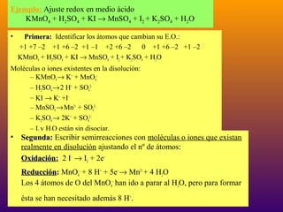 Ejemplo: Ajuste redox en medio ácido
KMnO4 + H2SO4 + KI → MnSO4 + I2 + K2SO4 + H2O
•

Primera: Identificar los átomos que cambian su E.O.:
+1 +7 –2 +1 +6 –2 +1 –1 +2 +6 –2
0 +1 +6 –2 +1 –2
KMnO4 + H2SO4 + KI → MnSO4 + I2 + K2SO4 + H2O

Moléculas o iones existentes en la disolución:
– KMnO4 → K+ + MnO4–
– H2SO4 → 2 H+ + SO42–
– KI → K+ +I–
– MnSO4 → Mn2+ + SO42–
– K2SO4 → 2K+ + SO42–
– I2 y H2O están sin disociar.

• Segunda: Escribir semirreacciones con moléculas o iones que existan
realmente en disolución ajustando el nº de átomos:
Oxidación: 2 I– → I2 + 2e–
Oxidación
Reducción: MnO4– + 8 H+ + 5e– → Mn2+ + 4 H2O
Reducción
Los 4 átomos de O del MnO4– han ido a parar al H2O, pero para formar
ésta se han necesitado además 8 H+.

18

 