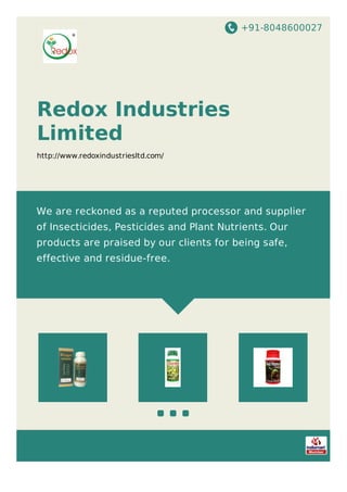 +91-8048600027
Redox Industries
Limited
http://www.redoxindustriesltd.com/
We are reckoned as a reputed processor and supplier
of Insecticides, Pesticides and Plant Nutrients. Our
products are praised by our clients for being safe,
effective and residue-free.
 