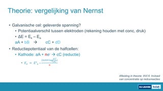 • Galvanische cel: geleverde spanning?
• Potentiaalverschil tussen elektroden (rekening houden met conc, druk)
• ΔE = Ek – Ea
aA + bB  cC + dD
• Reductiepotentiaal van de halfcellen:
• Kathode: aA + ne-  cC (reductie)
• 𝐸 𝑘 = 𝐸° 𝑘 –
(0,059 log
[𝐶]
𝑐
[𝐴]
𝑎)
𝑛
Theorie: vergelijking van Nernst
Afleiding in theorie: XVI.6. Invloed
van concentratie op redoxreacties
 