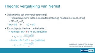 • Galvanische cel: geleverde spanning?
• Potentiaalverschil tussen elektroden (rekening houden met conc, druk)
• ΔE = Ek – Ea
aA + bB  cC + dD
• Reductiepotentiaal van de halfcellen:
• Kathode: aA + ne-  cC (reductie)
• 𝐸 𝑘 = 𝐸° 𝑘 –
(0,059 log
[𝐶]
𝑐
[𝐴]
𝑎)
𝑛
• Anode: bB  dD + ne- (oxidatie)
• 𝐸 𝑎 = 𝐸° 𝑎 –
(0,059 log
[𝐵]
𝑏
[𝐷]
𝑑)
𝑛
Theorie: vergelijking van Nernst
Afleiding in theorie: XVI.6. Invloed
van concentratie op redoxreacties
 