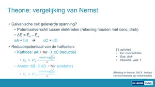 • Galvanische cel: geleverde spanning?
• Potentiaalverschil tussen elektroden (rekening houden met conc, druk)
• ΔE = Ek – Ea
aA + bB  cC + dD
• Reductiepotentiaal van de halfcellen:
• Kathode: aA + ne-  cC (reductie)
• 𝐸 𝑘 = 𝐸° 𝑘 –
(0,059 log
[𝐶]
𝑐
[𝐴]
𝑎)
𝑛
• Anode: bB  dD + ne- (oxidatie)
• 𝐸 𝑎 = 𝐸° 𝑎 –
(0,059 log
[𝐵]
𝑏
[𝐷]
𝑑)
𝑛
Theorie: vergelijking van Nernst
[ ]: activiteit
• Ion: concentratie
• Gas: druk
• Vloeistof, vast: 1
Afleiding in theorie: XVI.6. Invloed
van concentratie op redoxreacties
 