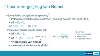 • Galvanische cel: geleverde spanning?
• Potentiaalverschil tussen elektroden (rekening houden met conc, druk)
• ΔE = Ek – Ea
aA + bB  cC + dD
• Potentiaalverschil van de totale cel:
• ΔE = Ek – Ea
• 𝚫𝑬 = (𝑬° 𝒌 − 𝑬° 𝒂 ) –
(𝟎,𝟎𝟓𝟗 log 𝑸)
𝒏
• = vergelijking van Nernst
• = elektromotorische kracht (EMK)
Theorie: vergelijking van Nernst
[ ]: activiteit
• Ion: concentratie
• Gas: druk
• Vloeistof, vast: 1
𝒎𝒆𝒕 𝑸 =
[𝑪] 𝒄. [𝑫] 𝒅
[𝑨] 𝒂. [𝑩] 𝒃
 