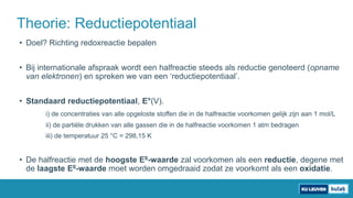 • Doel? Richting redoxreactie bepalen
• Bij internationale afspraak wordt een halfreactie steeds als reductie genoteerd (opname
van elektronen) en spreken we van een ‘reductiepotentiaal’.
• Standaard reductiepotentiaal, E°(V).
i) de concentraties van alle opgeloste stoffen die in de halfreactie voorkomen gelijk zijn aan 1 mol/L
ii) de partiële drukken van alle gassen die in de halfreactie voorkomen 1 atm bedragen
iii) de temperatuur 25 °C = 298,15 K
• De halfreactie met de hoogste E0-waarde zal voorkomen als een reductie, degene met
de laagste E0-waarde moet worden omgedraaid zodat ze voorkomt als een oxidatie.
Theorie: Reductiepotentiaal
 