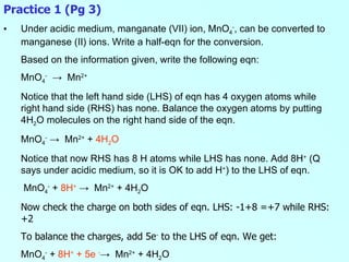 Practice 1 (Pg 3) Under acidic medium, manganate (VII) ion, MnO 4 - , can be converted to manganese (II) ions. Write a half-eqn for the conversion. Based on the information given, write the following eqn: MnO 4 -   ->  Mn 2+ Notice that the left hand side (LHS) of eqn has 4 oxygen atoms while right hand side (RHS) has none. Balance the oxygen atoms by putting 4H 2 O molecules on the right hand side of the eqn. MnO 4 -   ->  Mn 2+  +  4H 2 O   Notice that now RHS has 8 H atoms while LHS has none. Add 8H +  (Q says under acidic medium, so it is OK to add H + ) to the LHS of eqn.   MnO 4 -  +  8H +   ->  Mn 2+  + 4H 2 O   Now check the charge on both sides of eqn. LHS: -1+8 =+7 while RHS: +2 To balance the charges, add 5e -  to the LHS of eqn. We get: MnO 4 -  +  8H +   + 5e  - ->  Mn 2+  + 4H 2 O   