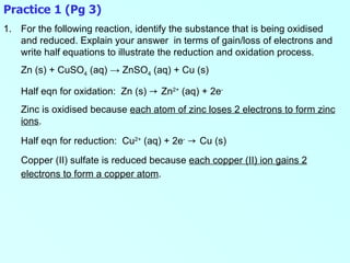 Practice 1 (Pg 3) For the following reaction, identify the substance that is being oxidised and reduced. Explain your answer  in terms of gain/loss of electrons and write half equations to illustrate the reduction and oxidation process. Zn (s) + CuSO 4  (aq)  -> ZnSO 4  (aq) + Cu (s) Half eqn for oxidation:  Zn (s)  ->  Zn 2+  (aq) + 2e - Zinc is oxidised because  each atom of zinc loses 2 electrons to form zinc ions . Half eqn for reduction:  Cu 2+  (aq) + 2e -   ->  Cu (s) Copper (II) sulfate is reduced because  each copper (II) ion gains 2 electrons to form a copper atom .   
