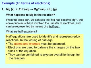 Example (In terms of electrons) 1. Mg (s)  +  2H +  (aq)  -> Mg 2+  (aq)  + H 2  (g) What happens to Mg in the reaction? From the ionic eqn, we can see that Mg has become Mg 2+ , this conversion must have involved the transfer of electrons, and can be represented by means of a  half-eqn .  What are half equations? Half equations are used to identify and represent redox reactions. In the writing of half-eqn, The  atoms and charges  must be balanced. Electrons are used to balance the charges on the two  sides of the equation. They can be combined to give an overall ionic eqn for  the reaction.  
