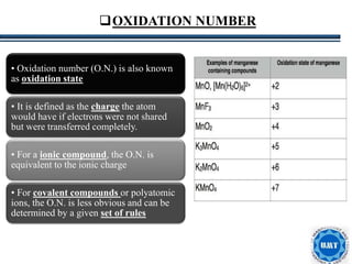 11
• Oxidation number (O.N.) is also known
as oxidation state
• It is defined as the charge the atom
would have if electrons were not shared
but were transferred completely.
• For a ionic compound, the O.N. is
equivalent to the ionic charge
• For covalent compounds or polyatomic
ions, the O.N. is less obvious and can be
determined by a given set of rules
OXIDATION NUMBER
 