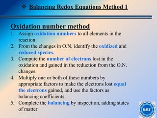 14
Oxidation number method
1. Assign oxidation numbers to all elements in the
reaction
2. From the changes in O.N, identify the oxidized and
reduced species.
3. Compute the number of electrons lost in the
oxidation and gained in the reduction from the O.N.
changes.
4. Multiply one or both of these numbers by
appropriate factors to make the electrons lost equal
the electrons gained, and use the factors as
balancing coefficients
5. Complete the balancing by inspection, adding states
of matter
 Balancing Redox Equations Method 1
 