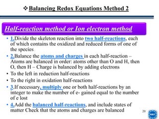20
Half-reaction method or Ion electron method
• 1.Divide the skeleton reaction into two half-reactions, each
of which contains the oxidized and reduced forms of one of
the species
• 2.Balance the atoms and charges in each half-reaction –
Atoms are balanced in order: atoms other than O and H, then
O, then H – Charge is balanced by adding electrons
• To the left in reduction half-reactions
• To the right in oxidation half-reactions
• 3.If necessary, multiply one or both half-reactions by an
integer to make the number of e- gained equal to the number
of e lost
• 4.Add the balanced half-reactions, and include states of
matter Check that the atoms and charges are balanced
Balancing Redox Equations Method 2
 