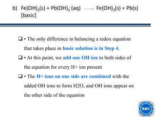 29
 • The only difference in balancing a redox equation
that takes place in basic solution is in Step 4.
 • At this point, we add one OH ion to both sides of
the equation for every H+ ion present
 • The H+ ions on one side are combined with the
added OH ions to form H2O, and OH ions appear on
the other side of the equation
 