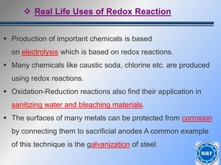 36
 Production of important chemicals is based
on electrolysis which is based on redox reactions.
 Many chemicals like caustic soda, chlorine etc. are produced
using redox reactions.
 Oxidation-Reduction reactions also find their application in
sanitizing water and bleaching materials.
 The surfaces of many metals can be protected from corrosion
by connecting them to sacrificial anodes A common example
of this technique is the galvanization of steel.
 Real Life Uses of Redox Reaction
 