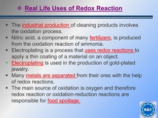 37
 The industrial production of cleaning products involves
the oxidation process.
 Nitric acid, a component of many fertilizers, is produced
from the oxidation reaction of ammonia.
 Electroplating is a process that uses redox reactions to
apply a thin coating of a material on an object.
 Electroplating is used in the production of gold-plated
jewelry.
 Many metals are separated from their ores with the help
of redox reactions.
 The main source of oxidation is oxygen and therefore
redox reaction or oxidation-reduction reactions are
responsible for food spoilage.
 Real Life Uses of Redox Reaction
 