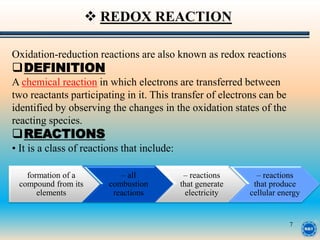 7
Oxidation-reduction reactions are also known as redox reactions
DEFINITION
A chemical reaction in which electrons are transferred between
two reactants participating in it. This transfer of electrons can be
identified by observing the changes in the oxidation states of the
reacting species.
REACTIONS
• It is a class of reactions that include:
 REDOX REACTION
formation of a
compound from its
elements
– all
combustion
reactions
– reactions
that generate
electricity
– reactions
that produce
cellular energy
 